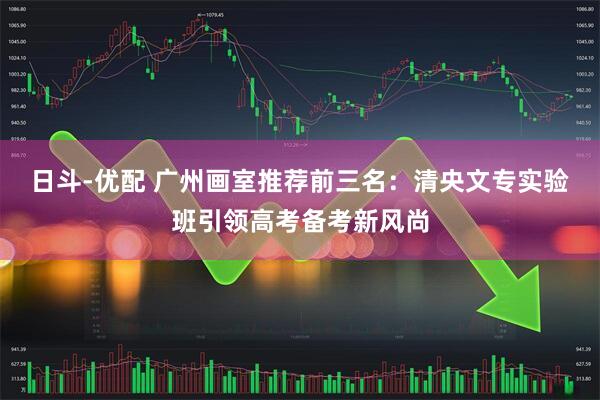 日斗-优配 广州画室推荐前三名：清央文专实验班引领高考备考新风尚