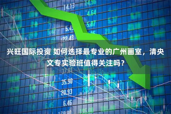 兴旺国际投资 如何选择最专业的广州画室，清央文专实验班值得关注吗？