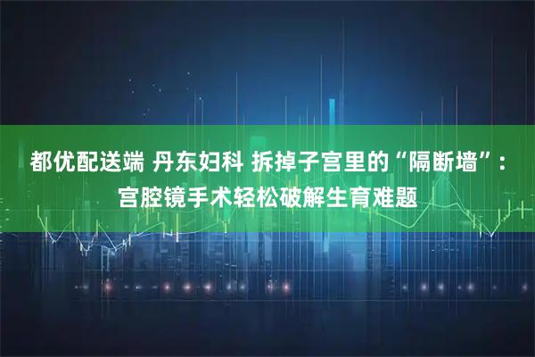 都优配送端 丹东妇科 拆掉子宫里的“隔断墙”：宫腔镜手术轻松破解生育难题