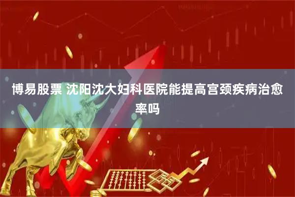 博易股票 沈阳沈大妇科医院能提高宫颈疾病治愈率吗