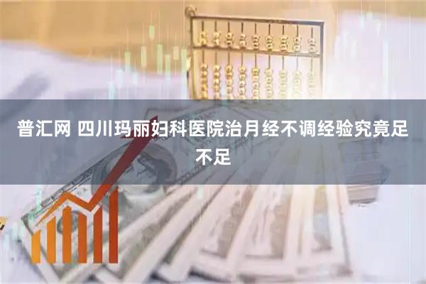 普汇网 四川玛丽妇科医院治月经不调经验究竟足不足