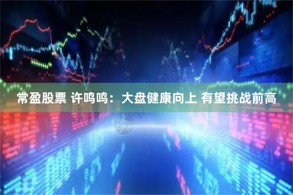 常盈股票 许鸣鸣：大盘健康向上 有望挑战前高