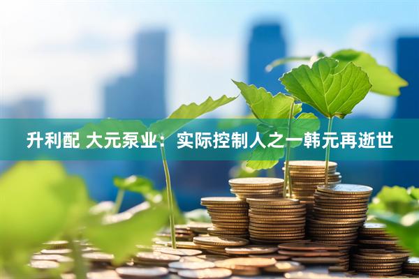 升利配 大元泵业：实际控制人之一韩元再逝世