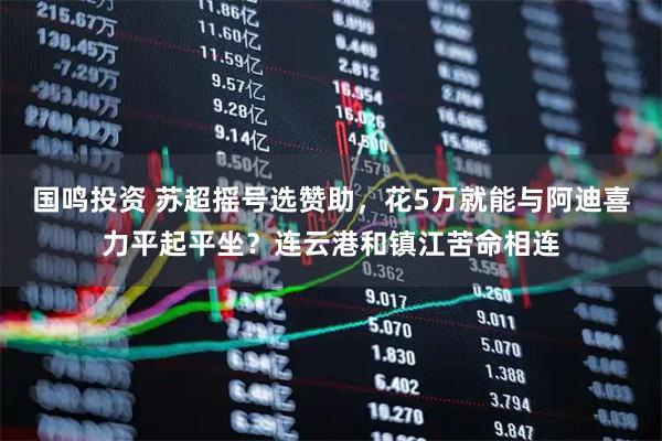 国鸣投资 苏超摇号选赞助，花5万就能与阿迪喜力平起平坐？连云港和镇江苦命相连