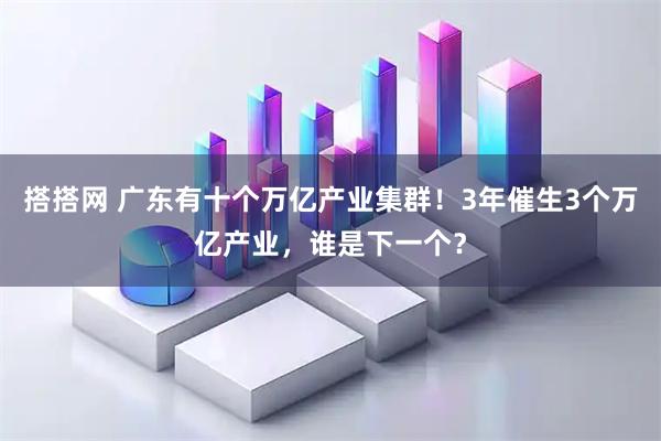 搭搭网 广东有十个万亿产业集群！3年催生3个万亿产业，谁是下一个？