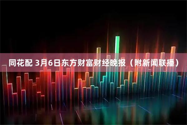 同花配 3月6日东方财富财经晚报（附新闻联播）