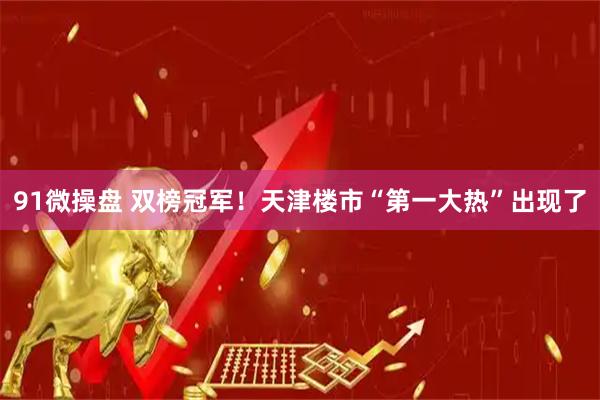 91微操盘 双榜冠军！天津楼市“第一大热”出现了