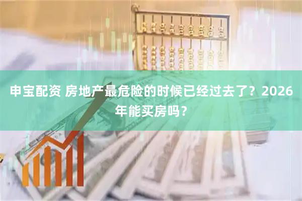 申宝配资 房地产最危险的时候已经过去了？2026年能买房吗？