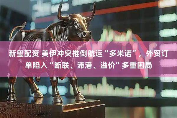 新玺配资 美伊冲突推倒航运“多米诺”，外贸订单陷入“断联、滞港、溢价”多重困局