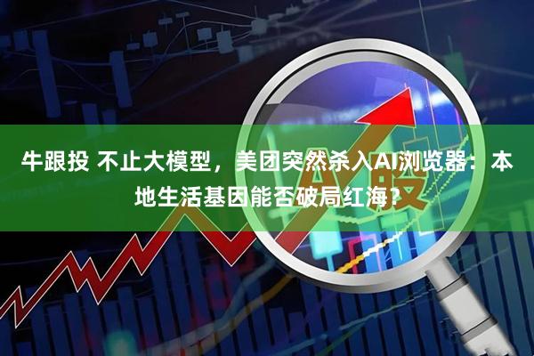 牛跟投 不止大模型，美团突然杀入AI浏览器：本地生活基因能否破局红海？