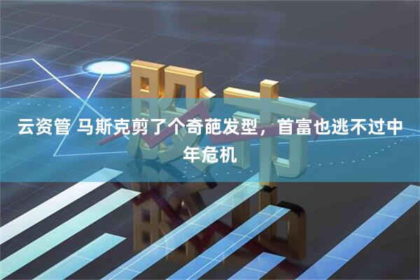 云资管 马斯克剪了个奇葩发型，首富也逃不过中年危机