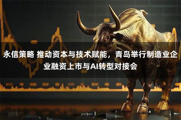 永信策略 推动资本与技术赋能，青岛举行制造业企业融资上市与AI转型对接会