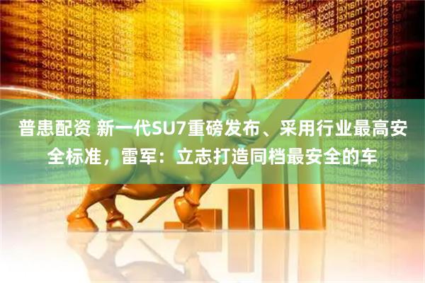 普患配资 新一代SU7重磅发布、采用行业最高安全标准，雷军：立志打造同档最安全的车