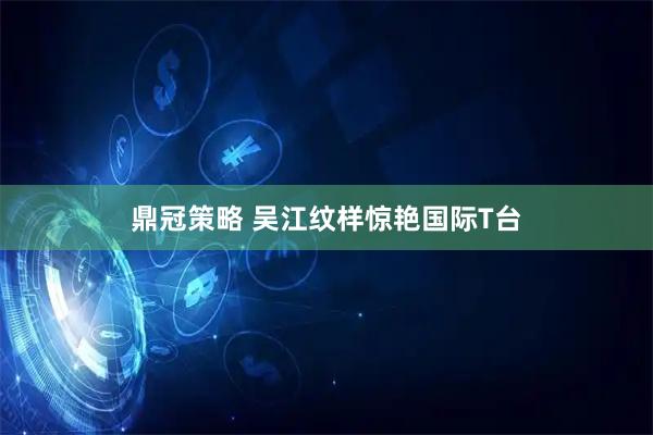 鼎冠策略 吴江纹样惊艳国际T台