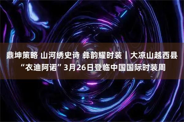 鼎坤策略 山河绣史诗 彝韵耀时装｜大凉山越西县“衣迪阿诺”3月26日登临中国国际时装周