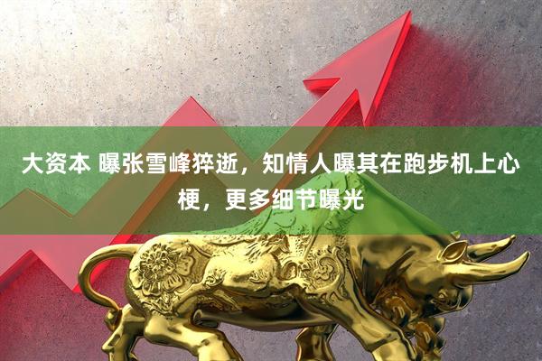 大资本 曝张雪峰猝逝，知情人曝其在跑步机上心梗，更多细节曝光