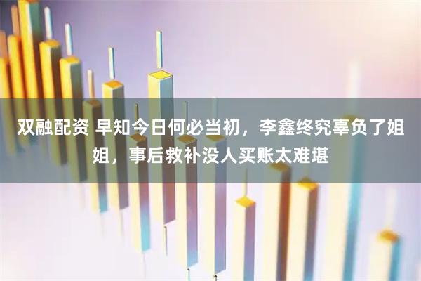 双融配资 早知今日何必当初，李鑫终究辜负了姐姐，事后救补没人买账太难堪