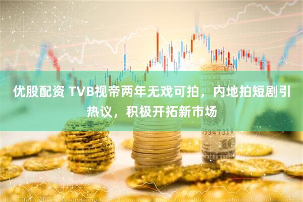 优股配资 TVB视帝两年无戏可拍，内地拍短剧引热议，积极开拓新市场