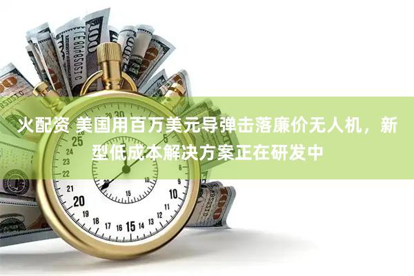 火配资 美国用百万美元导弹击落廉价无人机，新型低成本解决方案正在研发中
