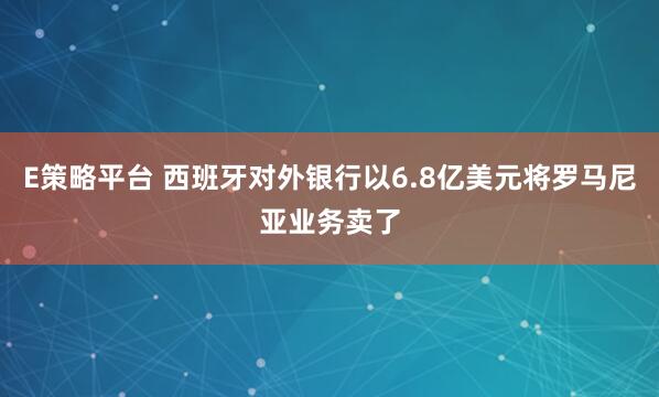 E策略平台 西班牙对外银行以6.8亿美元将罗马尼亚业务卖了
