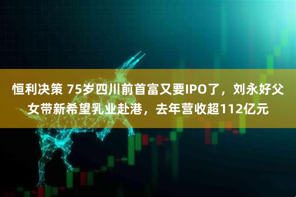 恒利决策 75岁四川前首富又要IPO了，刘永好父女带新希望乳业赴港，去年营收超112亿元