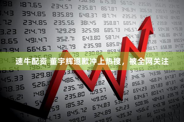 速牛配资 董宇辉道歉冲上热搜，被全网关注