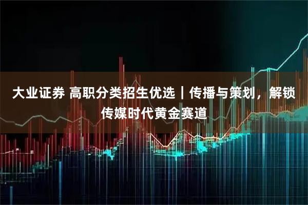 大业证券 高职分类招生优选｜传播与策划，解锁传媒时代黄金赛道