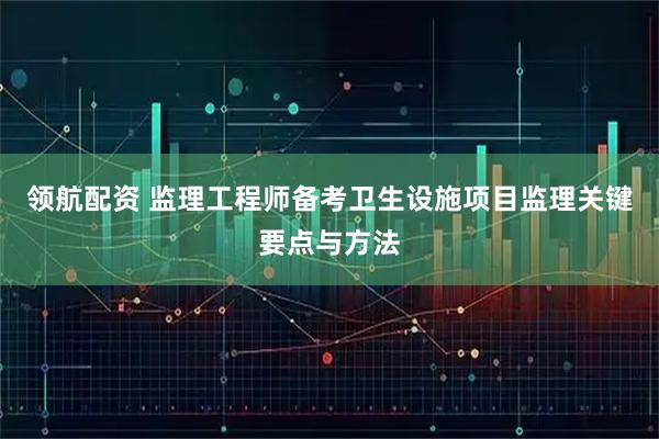 领航配资 监理工程师备考卫生设施项目监理关键要点与方法