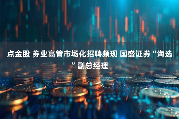 点金股 券业高管市场化招聘频现 国盛证券“海选”副总经理