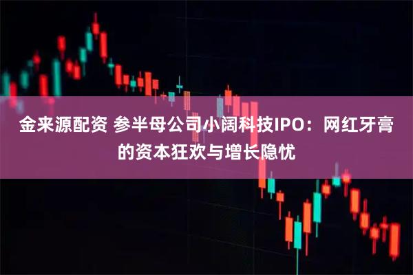 金来源配资 参半母公司小阔科技IPO：网红牙膏的资本狂欢与增长隐忧