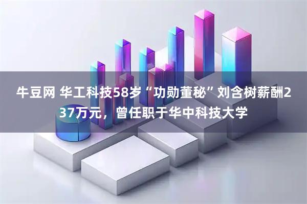 牛豆网 华工科技58岁“功勋董秘”刘含树薪酬237万元，曾任职于华中科技大学