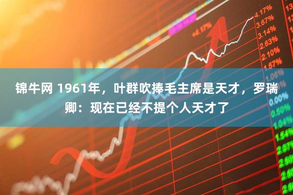 锦牛网 1961年，叶群吹捧毛主席是天才，罗瑞卿：现在已经不提个人天才了