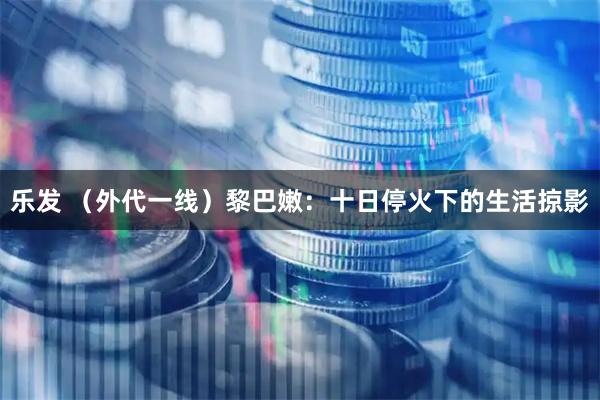 乐发 （外代一线）黎巴嫩：十日停火下的生活掠影