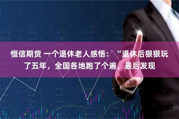 恒信期货 一个退休老人感悟： “退休后狠狠玩了五年，全国各地跑了个遍，最后发现