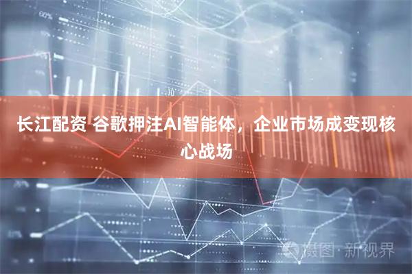 长江配资 谷歌押注AI智能体，企业市场成变现核心战场