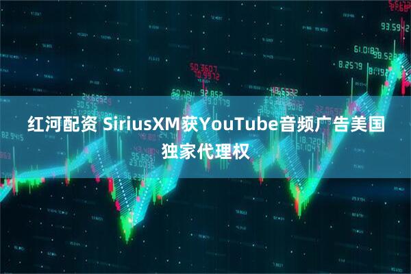 红河配资 SiriusXM获YouTube音频广告美国独家代理权
