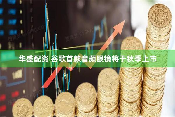华盛配资 谷歌首款音频眼镜将于秋季上市