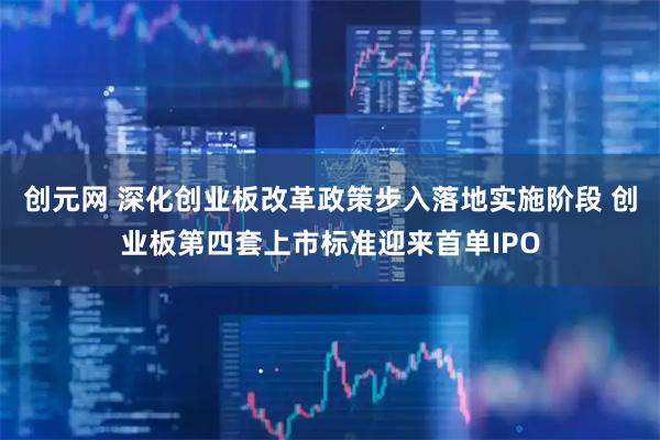 创元网 深化创业板改革政策步入落地实施阶段 创业板第四套上市标准迎来首单IPO