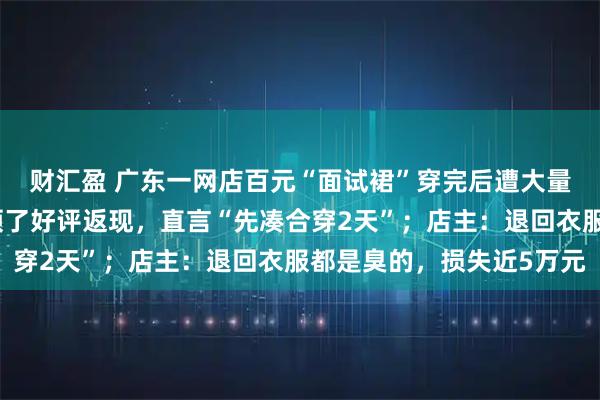 财汇盈 广东一网店百元“面试裙”穿完后遭大量退货退款，有买家还领了好评返现，直言“先凑合穿2天”；店主：退回衣服都是臭的，损失近5万元