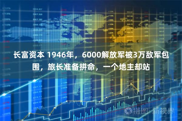 长富资本 1946年，6000解放军被3万敌军包围，旅长准备拼命，一个地主却站
