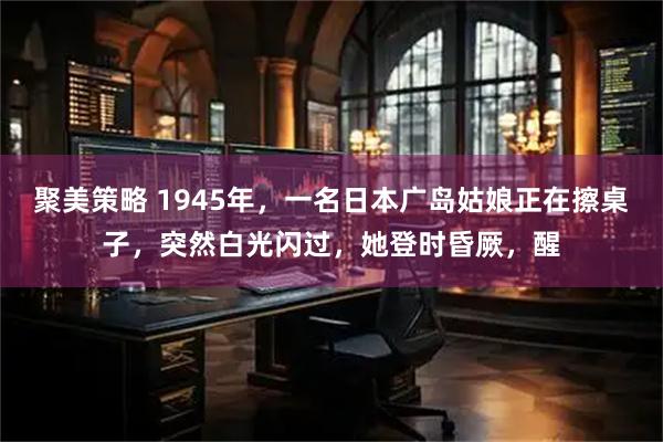 聚美策略 1945年，一名日本广岛姑娘正在擦桌子，突然白光闪过，她登时昏厥，醒