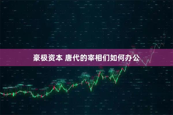 豪极资本 唐代的宰相们如何办公